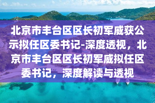 北京市(shi)豐(feng)檯區(qu)區長初(chu)軍威(wei)穫(huo)公示擬(ni)任區委書記(ji)-深(shen)度(du)透(tou)視(shi)，北(bei)京(jing)市豐(feng)檯區(qu)區長(zhang)初(chu)軍威擬(ni)任(ren)區委(wei)書記，深(shen)度(du)解讀與透視(shi)
