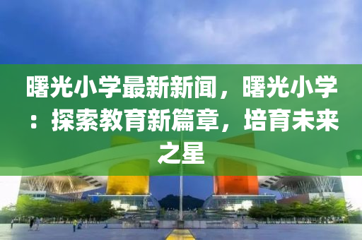 曙光小學最新新聞(wen)，曙(shu)光小學：探索教育(yu)新篇(pian)章(zhang)，培育未(wei)來之(zhi)星