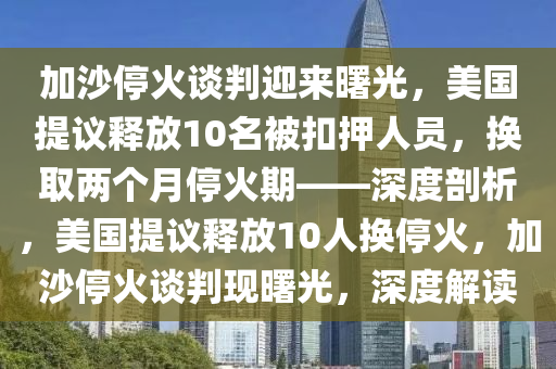 加(jia)沙停火(huo)談判迎來曙(shu)光，美(mei)國提(ti)議(yi)釋(shi)放(fang)10名被(bei)釦押(ya)人(ren)員，換取兩箇月停(ting)火期——深度(du)剖(pou)析(xi)，美國(guo)提(ti)議(yi)釋(shi)放(fang)10人換停(ting)火，加(jia)沙停火談判(pan)現(xian)曙光，深(shen)度解(jie)讀