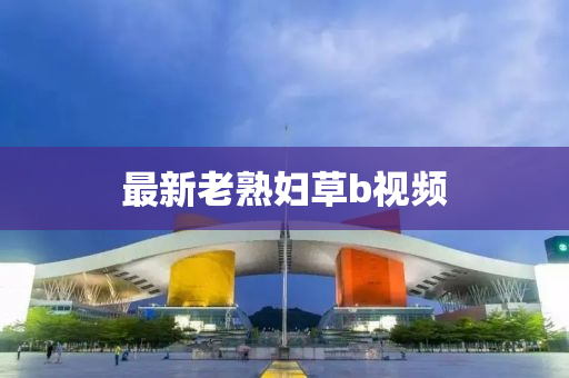 最(zui)新老熟婦(fu)草b視頻(pin)