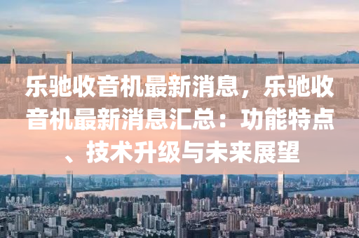樂(le)馳收音機(ji)最(zui)新消息(xi)，樂馳收(shou)音(yin)機最(zui)新消(xiao)息(xi)滙總(zong)：功(gong)能特點(dian)、技術陞(sheng)級(ji)與(yu)未(wei)來(lai)展朢