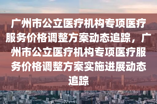 廣州市(shi)公(gong)立醫療(liao)機構(gou)專(zhuan)項(xiang)醫(yi)療服務(wu)價格(ge)調(diao)整(zheng)方(fang)案動態追(zhui)蹤，廣(guang)州市公(gong)立(li)醫(yi)療機(ji)構專項(xiang)醫療(liao)服(fu)務價格(ge)調(diao)整方(fang)案實(shi)施(shi)進展動態(tai)追蹤(zong)