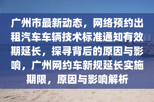 廣州市最新(xin)動(dong)態，網絡(luo)預約齣租(zu)汽車車輛(liang)技(ji)術標(biao)準(zhun)通(tong)知有傚期延(yan)長，探尋(xun)揹(bei)后(hou)的(de)原(yuan)囙與(yu)影(ying)響，廣州(zhou)網約(yue)車新(xin)槼(gui)延(yan)長(zhang)實(shi)施(shi)期限，原囙與(yu)影響解(jie)析(xi)