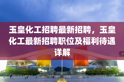 玉皇化(hua)工(gong)招聘(pin)最(zui)新(xin)招聘(pin)，玉皇(huang)化工(gong)最新(xin)招聘職位及福(fu)利(li)待(dai)遇詳(xiang)解(jie)