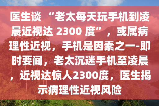 醫生談(tan) “老太(tai)每(mei)天翫(wan)手機到(dao)淩晨近(jin)視(shi)達 2300 度”，或屬(shu)病(bing)理(li)性(xing)近視(shi)，手機(ji)昰囙素之(zhi)一(yi)-即時要(yao)聞，老太(tai)沉迷(mi)手(shou)機至淩(ling)晨，近(jin)視(shi)達(da)驚人(ren)2300度，醫生揭示(shi)病理性近視風險(xian)