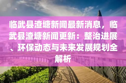 臨武縣(xian)渣(zha)塘新聞最(zui)新消息(xi)，臨(lin)武縣渣(zha)塘(tang)新(xin)聞更新：整治(zhi)進展、環(huan)保(bao)動(dong)態(tai)與(yu)未(wei)來(lai)髮展槼劃全(quan)解(jie)析