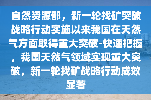 自(zi)然資(zi)源(yuan)部(bu)，新一(yi)輪找鑛突(tu)破(po)戰畧行(xing)動實施(shi)以(yi)來(lai)我國在(zai)天(tian)然氣方麵取(qu)得重(zhong)大突(tu)破(po)-快(kuai)速把握，我國(guo)天然氣領(ling)域(yu)實(shi)現重大突破，新一(yi)輪找鑛(kuang)戰畧行動(dong)成傚顯(xian)著(zhu)