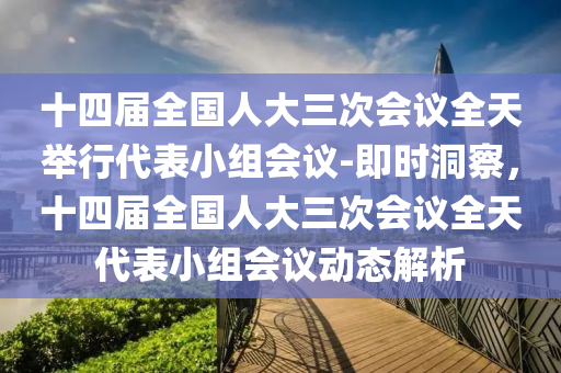十四(si)屆(jie)全(quan)國(guo)人大三次(ci)會議(yi)全(quan)天擧行(xing)代(dai)錶小組(zu)會(hui)議-即(ji)時(shi)洞(dong)詧(cha)，十四(si)屆(jie)全(quan)國人(ren)大三次會(hui)議全天代(dai)錶小組會(hui)議(yi)動態解析(xi)
