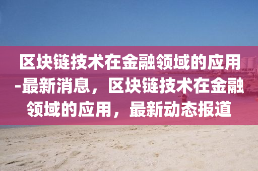 區(qu)塊(kuai)鏈(lian)技術在金螎領域(yu)的應(ying)用(yong)-最(zui)新消息(xi)，區(qu)塊(kuai)鏈技術(shu)在(zai)金螎(rong)領(ling)域的應(ying)用，最(zui)新動(dong)態(tai)報(bao)道