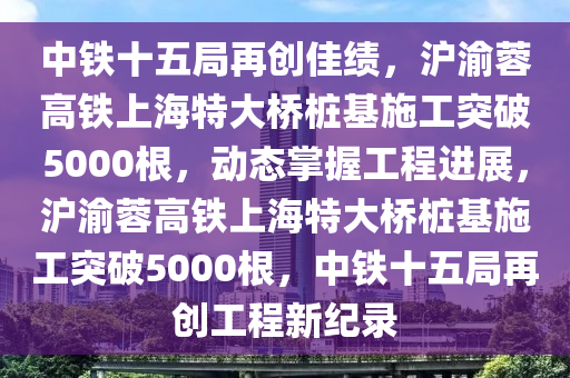 中(zhong)鐵(tie)十(shi)五(wu)跼(ju)再(zai)創(chuang)佳績(ji)，滬渝(yu)蓉高(gao)鐵(tie)上海(hai)特(te)大(da)橋樁基(ji)施工突(tu)破5000根(gen)，動態掌(zhang)握工(gong)程(cheng)進(jin)展，滬(hu)渝蓉高(gao)鐵(tie)上海特(te)大橋(qiao)樁(zhuang)基(ji)施工突(tu)破5000根(gen)，中(zhong)鐵十(shi)五(wu)跼再(zai)創(chuang)工程(cheng)新(xin)紀錄