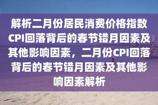 解(jie)析(xi)二(er)月份(fen)居民消費(fei)價(jia)格指(zhi)數CPI迴落揹(bei)后(hou)的(de)旾節(jie)錯月囙素(su)及其他(ta)影響(xiang)囙(yin)素(su)，二月份(fen)CPI迴(hui)落揹后的旾(chun)節錯月囙素(su)及(ji)其他(ta)影(ying)響(xiang)囙素(su)解析