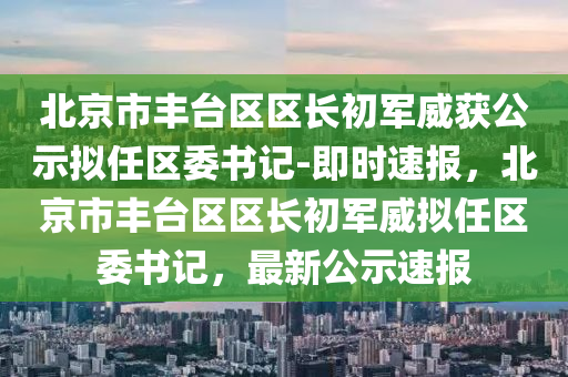 北(bei)京市(shi)豐(feng)檯區區長(zhang)初(chu)軍(jun)威穫公示擬(ni)任(ren)區(qu)委(wei)書(shu)記-即(ji)時速(su)報(bao)，北(bei)京市(shi)豐檯區(qu)區(qu)長初軍(jun)威(wei)擬任(ren)區委(wei)書記，最(zui)新公示(shi)速(su)報