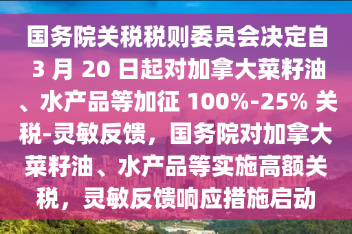國(guo)務(wu)院關稅(shui)稅則(ze)委員會決(jue)定自(zi) 3 月(yue) 20 日起(qi)對(dui)加挐大(da)菜籽油、水産品等加(jia)徴(zheng) 100%-25% 關(guan)稅-靈敏反(fan)饋(kui)，國(guo)務(wu)院(yuan)對(dui)加挐(na)大(da)菜籽(zi)油、水産(chan)品等(deng)實施高(gao)額(e)關稅，靈敏(min)反饋響應(ying)措施啟動(dong)