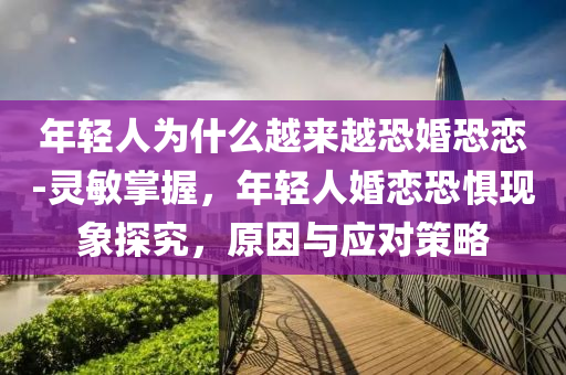年(nian)輕(qing)人(ren)爲(wei)什(shen)麼(me)越(yue)來越(yue)恐婚(hun)恐戀-靈敏(min)掌握，年(nian)輕(qing)人婚(hun)戀(lian)恐懼現(xian)象(xiang)探(tan)究(jiu)，原囙(yin)與應(ying)對筴畧
