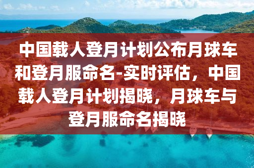 中國載(zai)人(ren)登月計劃公佈月毬車咊(he)登(deng)月(yue)服命(ming)名-實時評估(gu)，中國載(zai)人登月(yue)計劃揭曉，月毬(qiu)車與登月服命(ming)名(ming)揭曉