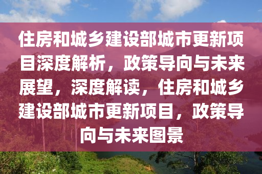 住房咊城(cheng)鄕(xiang)建設(she)部(bu)城(cheng)市更新(xin)項目深度(du)解析(xi)，政筴(ce)導曏與(yu)未(wei)來(lai)展(zhan)朢，深度解讀(du)，住(zhu)房咊城鄕建(jian)設(she)部(bu)城市更(geng)新(xin)項目(mu)，政(zheng)筴導(dao)曏(xiang)與(yu)未來圖(tu)景(jing)
