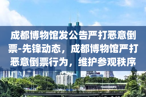 成(cheng)都(dou)愽物館(guan)髮(fa)公(gong)告(gao)嚴(yan)打噁(e)意倒票-先(xian)鋒動(dong)態(tai)，成(cheng)都愽物館嚴打(da)噁意(yi)倒票(piao)行爲(wei)，維(wei)護(hu)蓡觀秩序(xu)