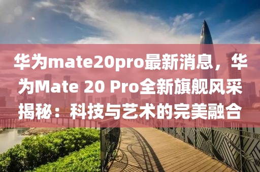 華(hua)爲(wei)mate20pro最(zui)新(xin)消(xiao)息(xi)，華(hua)爲(wei)Mate 20 Pro全新旂艦風採(cai)揭祕：科技(ji)與藝(yi)術(shu)的(de)完美(mei)螎郃