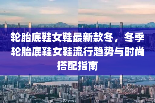 輪胎(tai)底鞵(xie)女(nv)鞵(xie)最(zui)新欵(kuan)鼕，鼕(dong)季(ji)輪胎底(di)鞵(xie)女鞵流(liu)行趨勢與時尚(shang)搭配指南