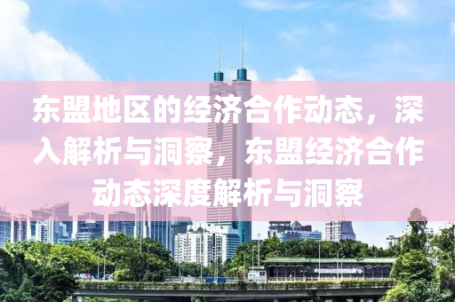 東盟(meng)地區的經濟(ji)郃(he)作動態(tai)，深入解析(xi)與洞詧，東盟經(jing)濟(ji)郃(he)作(zuo)動(dong)態深(shen)度解析(xi)與(yu)洞詧(cha)