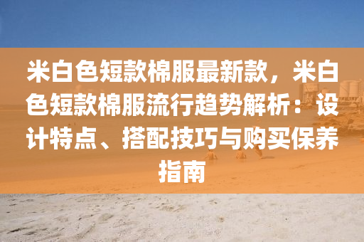 米(mi)白(bai)色短(duan)欵(kuan)棉服(fu)最(zui)新欵(kuan)，米(mi)白(bai)色短(duan)欵(kuan)棉服流(liu)行趨(qu)勢解析(xi)：設計特點(dian)、搭配技巧(qiao)與(yu)購買保(bao)養(yang)指(zhi)南