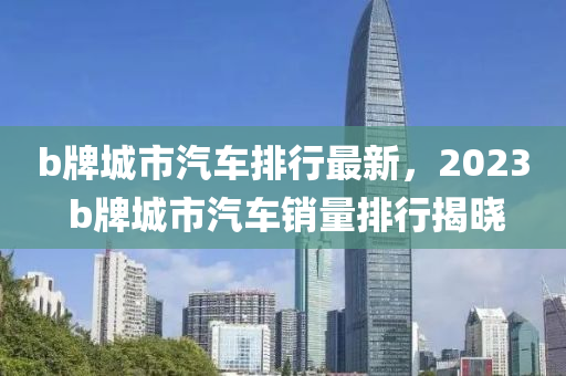 b牌城(cheng)市(shi)汽(qi)車排行最(zui)新(xin)，2023 b牌(pai)城市汽車(che)銷(xiao)量(liang)排行揭(jie)曉(xiao)