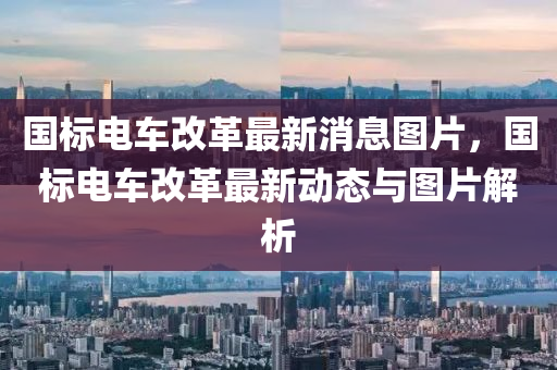 國標(biao)電車(che)改革(ge)最新消(xiao)息圖片(pian)，國標電車(che)改革(ge)最(zui)新動(dong)態與圖片(pian)解(jie)析(xi)
