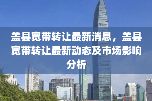 蓋縣(xian)寬帶轉讓最新(xin)消(xiao)息(xi)，蓋縣(xian)寬帶轉讓(rang)最(zui)新(xin)動(dong)態(tai)及市(shi)場影響(xiang)分(fen)析(xi)