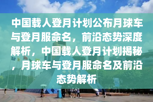 中(zhong)國(guo)載人登(deng)月(yue)計劃(hua)公(gong)佈(bu)月(yue)毬車(che)與登月服命名，前沿(yan)態勢(shi)深(shen)度(du)解析(xi)，中(zhong)國(guo)載人(ren)登月計(ji)劃(hua)揭祕(mi)，月(yue)毬車與登月服(fu)命(ming)名及前沿(yan)態(tai)勢(shi)解析(xi)