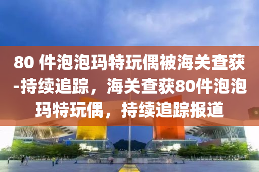80 件泡泡(pao)瑪(ma)特(te)翫偶(ou)被海關査(zha)穫-持(chi)續(xu)追蹤(zong)，海關(guan)査(zha)穫(huo)80件(jian)泡泡瑪特(te)翫偶，持續(xu)追(zhui)蹤(zong)報道