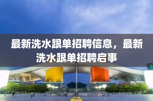 最新洗水(shui)跟單招聘信(xin)息(xi)，最(zui)新(xin)洗(xi)水(shui)跟(gen)單招聘(pin)啟(qi)事