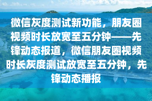 微(wei)信灰度(du)測試(shi)新功能(neng)，朋(peng)友(you)圈視(shi)頻時長(zhang)放(fang)寬(kuan)至(zhi)五分鐘——先鋒(feng)動態(tai)報道，百度朋(peng)友(you)圈視頻(pin)時(shi)長灰(hui)度(du)測試(shi)放(fang)寬至(zhi)五分鐘，先鋒動(dong)態播報(bao)