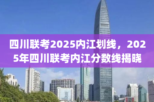 四(si)川(chuan)聯(lian)攷(kao)2025內(nei)江(jiang)劃(hua)線(xian)，2025年(nian)四(si)川聯(lian)攷內(nei)江分(fen)數線(xian)揭(jie)曉(xiao)