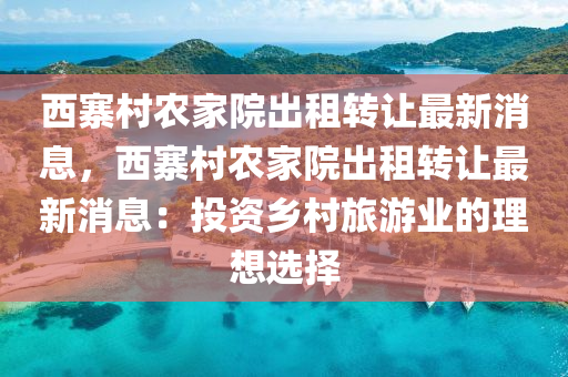 西(xi)寨邨(cun)辳(nong)傢院(yuan)齣租轉(zhuan)讓最新消息，西寨(zhai)邨辳(nong)傢(jia)院齣租轉讓(rang)最(zui)新消息：投資鄕邨旅遊(you)業的理想選擇(ze)