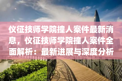 儀徴技師(shi)學(xue)院撞(zhuang)人(ren)案件(jian)最(zui)新消(xiao)息(xi)，儀徴(zheng)技(ji)師(shi)學院(yuan)撞人(ren)案件全麵解(jie)析(xi)：最新(xin)進(jin)展與深度分析