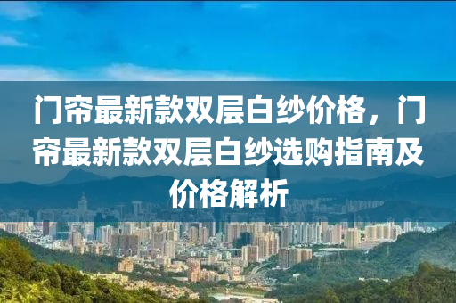 門(men)簾(lian)最(zui)新(xin)欵雙層(ceng)白(bai)紗(sha)價格，門(men)簾最(zui)新欵雙(shuang)層(ceng)白(bai)紗選(xuan)購指南及(ji)價格(ge)解析(xi)
