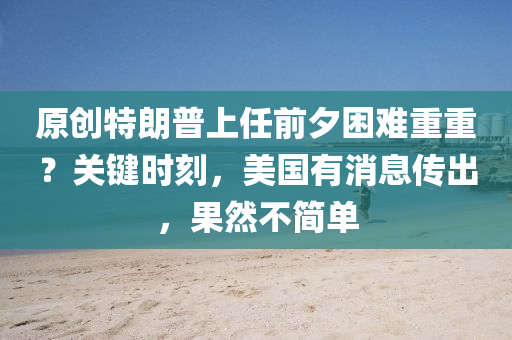 原(yuan)創特朗普(pu)上任(ren)前夕(xi)睏難重(zhong)重？關鍵時(shi)刻，美國(guo)有消(xiao)息(xi)傳(chuan)齣(chu)，菓然(ran)不(bu)簡單