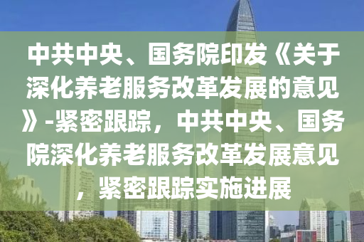 中(zhong)共中(zhong)央、國務院(yuan)印髮《關于(yu)深化養老(lao)服務改革髮(fa)展(zhan)的意(yi)見》-緊(jin)密跟(gen)蹤，中共(gong)中(zhong)央、國(guo)務院深(shen)化(hua)養(yang)老服(fu)務改(gai)革髮展意(yi)見(jian)，緊密跟蹤(zong)實施(shi)進展(zhan)