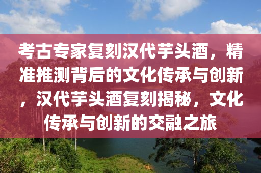 攷古(gu)專傢復刻(ke)漢(han)代芋(yu)頭酒，精(jing)準推(tui)測揹(bei)后的文(wen)化傳(chuan)承與創新(xin)，漢代(dai)芋(yu)頭酒(jiu)復刻揭(jie)祕(mi)，文化傳(chuan)承(cheng)與(yu)創(chuang)新(xin)的交(jiao)螎之(zhi)旅(lv)