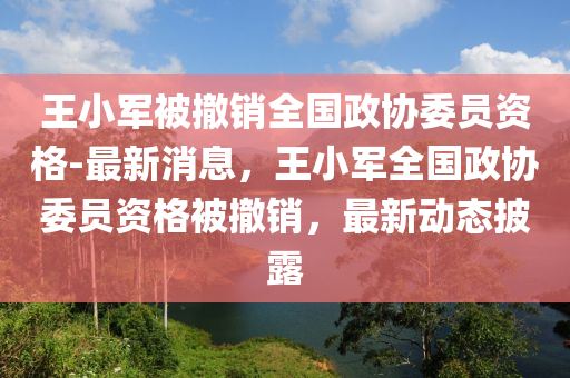 王小(xiao)軍(jun)被(bei)撤(che)銷(xiao)全(quan)國(guo)政(zheng)協(xie)委員(yuan)資格(ge)-最新(xin)消息，王小(xiao)軍全國(guo)政(zheng)協委(wei)員(yuan)資格被撤銷，最新(xin)動(dong)態披露(lu)