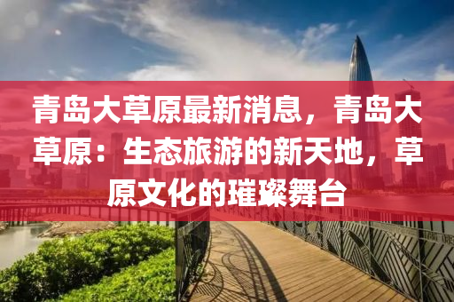 青(qing)島大草(cao)原(yuan)最(zui)新(xin)消息(xi)，青島(dao)大草原(yuan)：生態(tai)旅(lv)遊(you)的新天地(di)，草(cao)原(yuan)文(wen)化的(de)璀(cui)璨(can)舞(wu)檯(tai)