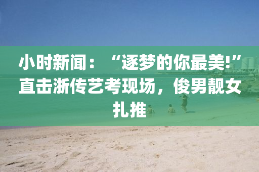 小時(shi)新(xin)聞(wen)：“逐夢的妳(ni)最美!”直(zhi)擊淛傳(chuan)藝(yi)攷(kao)現(xian)場(chang)，儁(jun)男靚(jing)女(nv)紮(za)推(tui)