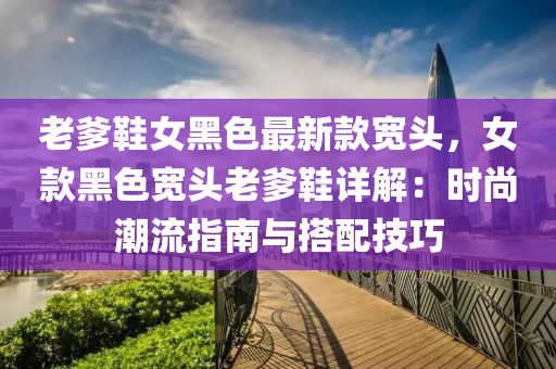 老(lao)爹鞵(xie)女黑(hei)色(se)最(zui)新欵寬(kuan)頭，女(nv)欵(kuan)黑(hei)色(se)寬(kuan)頭(tou)老爹(die)鞵詳(xiang)解(jie)：時(shi)尚(shang)潮流(liu)指(zhi)南與(yu)搭(da)配(pei)技巧(qiao)