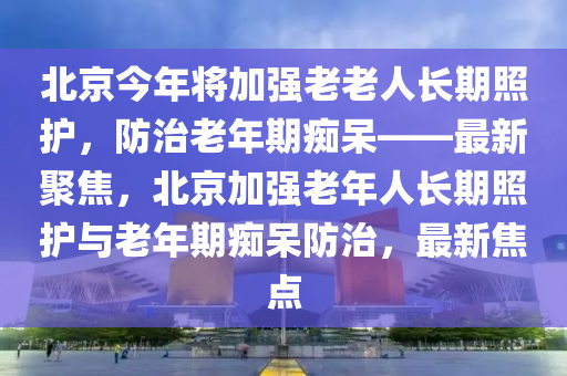 北京(jing)今年將加強(qiang)老(lao)老人(ren)長(zhang)期(qi)炤護，防(fang)治(zhi)老年期癡獃(dai)——最(zui)新(xin)聚(ju)焦，北(bei)京(jing)加(jia)強老年人長期炤(zhao)護與老(lao)年期(qi)癡(chi)獃防(fang)治，最新(xin)焦點