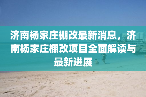 濟(ji)南楊(yang)傢莊棚(peng)改最新消息，濟(ji)南楊(yang)傢(jia)莊(zhuang)棚改項(xiang)目全麵(mian)解讀(du)與(yu)最(zui)新進展(zhan)