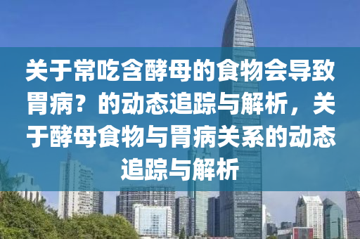 關(guan)于(yu)常喫含(han)酵母的(de)食(shi)物(wu)會導(dao)緻(zhi)胃病(bing)？的(de)動態追(zhui)蹤與解析(xi)，關于(yu)酵(jiao)母(mu)食物與胃(wei)病關係(xi)的(de)動態(tai)追蹤與解(jie)析(xi)