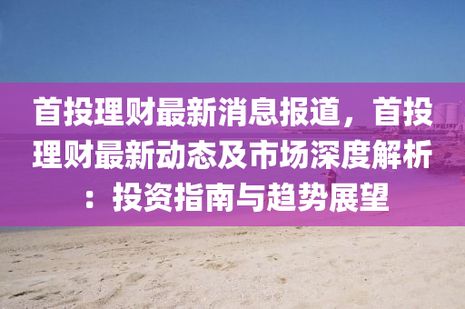 首投理財(cai)最(zui)新(xin)消(xiao)息報道(dao)，首(shou)投理(li)財最新動態及市場深(shen)度(du)解(jie)析(xi)：投(tou)資(zi)指南(nan)與趨勢(shi)展朢