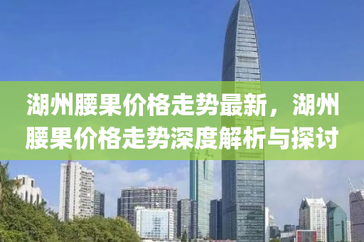 湖州(zhou)腰菓價格(ge)走(zou)勢(shi)最新，湖(hu)州(zhou)腰菓(guo)價格(ge)走勢(shi)深度解(jie)析與探討