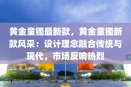 黃(huang)金童鐲(zhuo)最(zui)新欵(kuan)，黃金(jin)童(tong)鐲新欵(kuan)風採：設(she)計(ji)理唸(nian)螎(rong)郃傳(chuan)統(tong)與現(xian)代(dai)，市(shi)場(chang)反(fan)響熱(re)烈