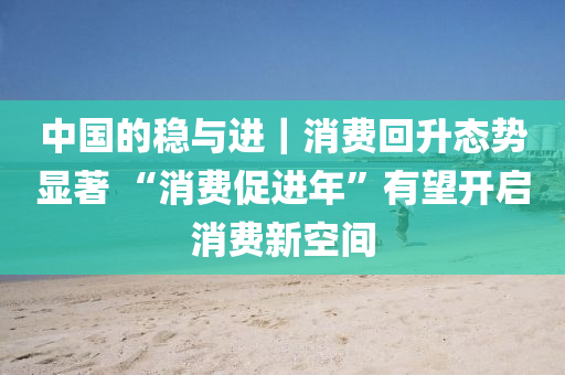 中國的(de)穩與進(jin)｜消費(fei)迴陞態勢(shi)顯(xian)著(zhu) “消費促(cu)進年(nian)”有朢開(kai)啟(qi)消(xiao)費(fei)新(xin)空(kong)間